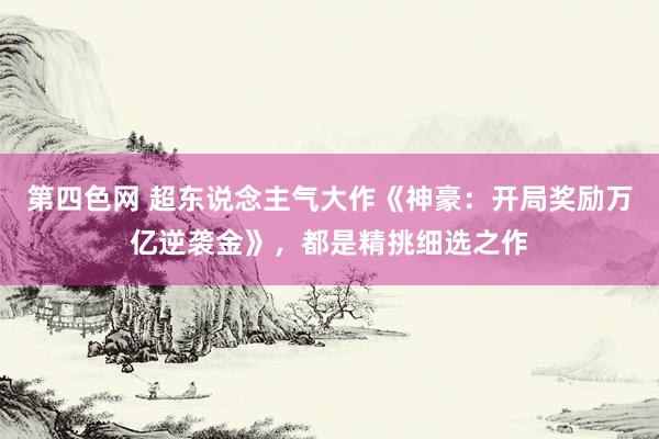 第四色网 超东说念主气大作《神豪：开局奖励万亿逆袭金》，都是精挑细选之作