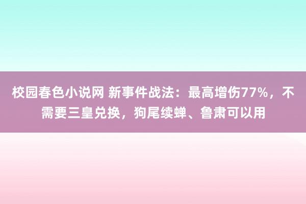 校园春色小说网 新事件战法：最高增伤77%，不需要三皇兑换，狗尾续蝉、鲁肃可以用