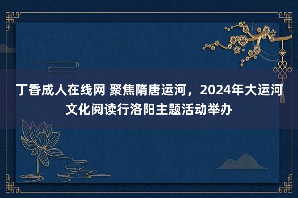 丁香成人在线网 聚焦隋唐运河，2024年大运河文化阅读行洛阳主题活动举办