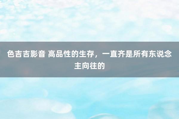 色吉吉影音 高品性的生存，一直齐是所有东说念主向往的