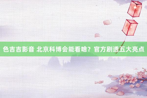 色吉吉影音 北京科博会能看啥？官方剧透五大亮点