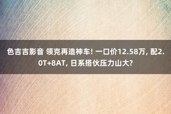 色吉吉影音 领克再造神车! 一口价12.58万, 配2.0T