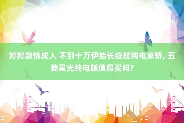 婷婷激情成人 不到十万伊始长续航纯电家轿, 五菱星光纯电版值