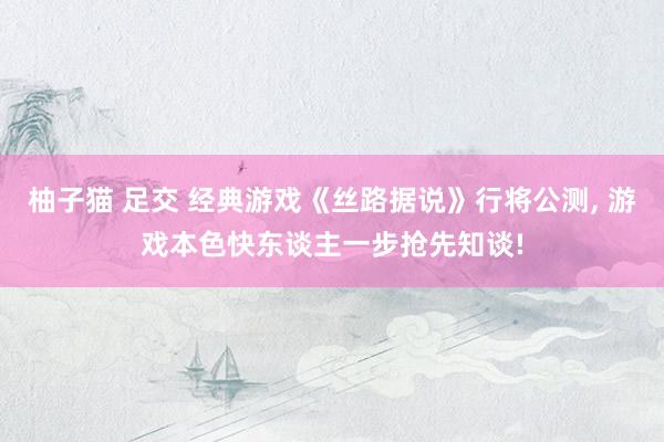 柚子猫 足交 经典游戏《丝路据说》行将公测, 游戏本色快东谈