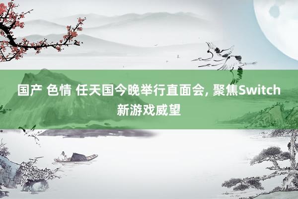 国产 色情 任天国今晚举行直面会, 聚焦Switch新游戏威