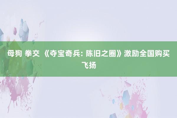 母狗 拳交 《夺宝奇兵: 陈旧之圈》激励全国购买飞扬