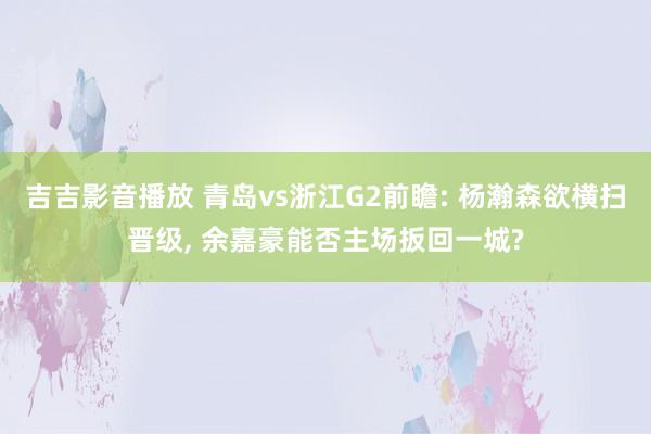 吉吉影音播放 青岛vs浙江G2前瞻: 杨瀚森欲横扫晋级, 余