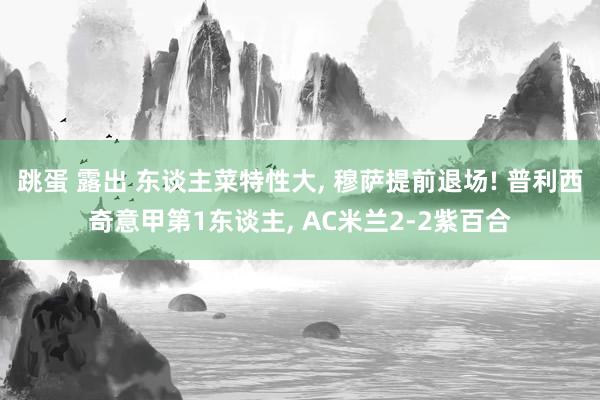 跳蛋 露出 东谈主菜特性大, 穆萨提前退场! 普利西奇意甲第