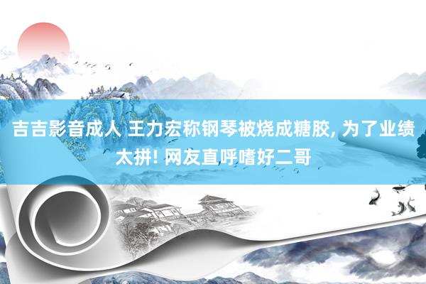 吉吉影音成人 王力宏称钢琴被烧成糖胶, 为了业绩太拼! 网友