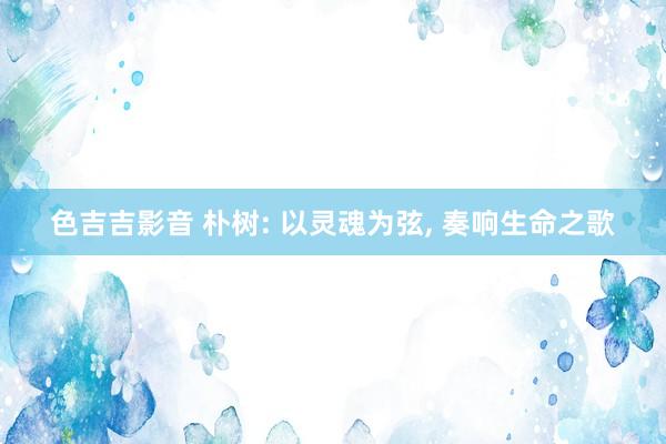 色吉吉影音 朴树: 以灵魂为弦, 奏响生命之歌