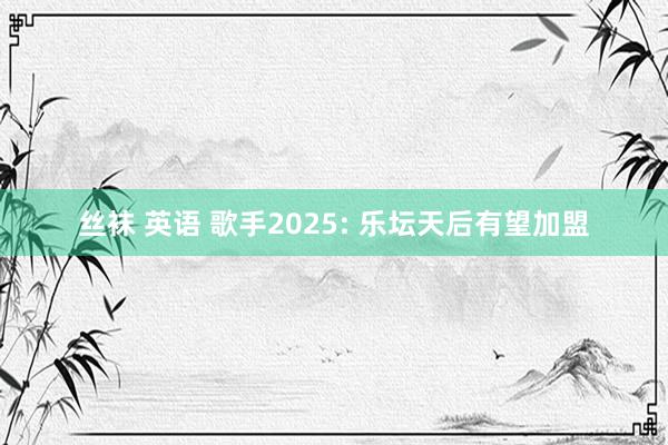 丝袜 英语 歌手2025: 乐坛天后有望加盟