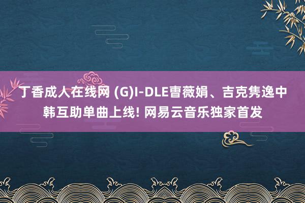 丁香成人在线网 (G)I-DLE曺薇娟、吉克隽逸中韩互助单曲