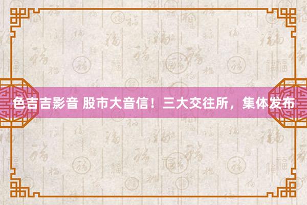 色吉吉影音 股市大音信！三大交往所，集体发布