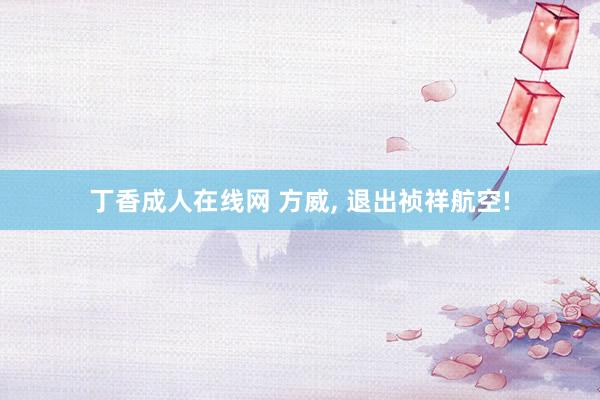 丁香成人在线网 方威, 退出祯祥航空!