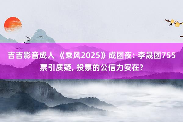 吉吉影音成人 《乘风2025》成团夜: 李晟团755票引质疑