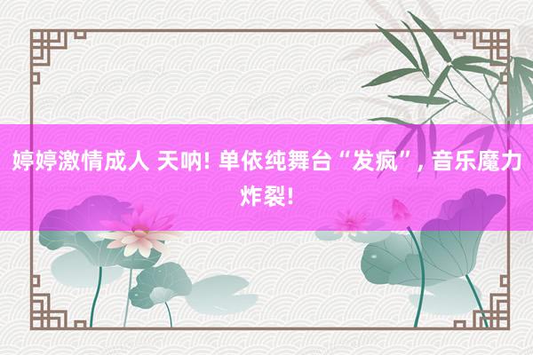 婷婷激情成人 天呐! 单依纯舞台“发疯”, 音乐魔力炸裂!