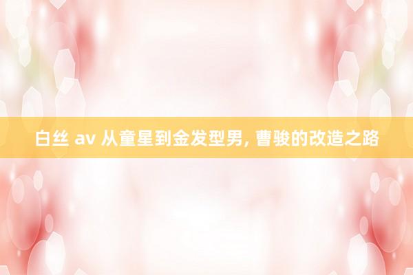 白丝 av 从童星到金发型男, 曹骏的改造之路