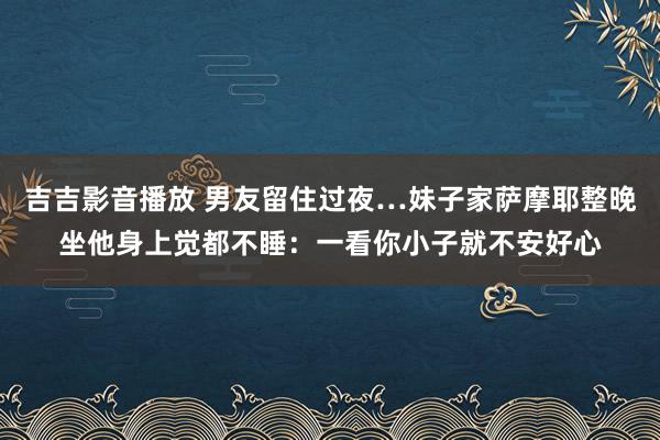 吉吉影音播放 男友留住过夜…妹子家萨摩耶整晚坐他身上觉都不睡