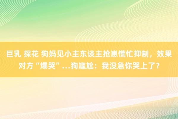 巨乳 探花 狗妈见小主东谈主抢崽慌忙抑制，效果对方“爆哭”…