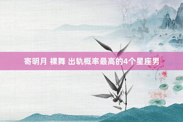 寄明月 裸舞 出轨概率最高的4个星座男