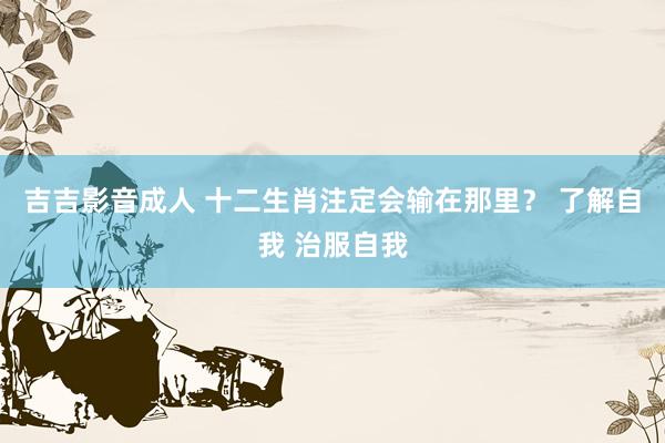 吉吉影音成人 十二生肖注定会输在那里？ 了解自我 治服自我