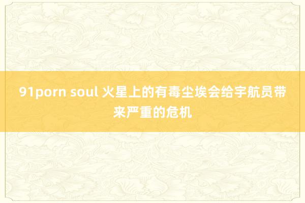 91porn soul 火星上的有毒尘埃会给宇航员带来严重的